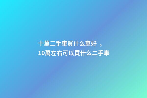 十萬二手車買什么車好，10萬左右可以買什么二手車